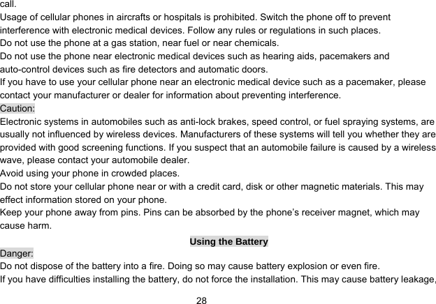   28call. Usage of cellular phones in aircrafts or hospitals is prohibited. Switch the phone off to prevent interference with electronic medical devices. Follow any rules or regulations in such places. Do not use the phone at a gas station, near fuel or near chemicals. Do not use the phone near electronic medical devices such as hearing aids, pacemakers and auto-control devices such as fire detectors and automatic doors.   If you have to use your cellular phone near an electronic medical device such as a pacemaker, please contact your manufacturer or dealer for information about preventing interference. Caution: Electronic systems in automobiles such as anti-lock brakes, speed control, or fuel spraying systems, are usually not influenced by wireless devices. Manufacturers of these systems will tell you whether they are provided with good screening functions. If you suspect that an automobile failure is caused by a wireless wave, please contact your automobile dealer. Avoid using your phone in crowded places. Do not store your cellular phone near or with a credit card, disk or other magnetic materials. This may effect information stored on your phone. Keep your phone away from pins. Pins can be absorbed by the phone’s receiver magnet, which may cause harm. Using the Battery Danger: Do not dispose of the battery into a fire. Doing so may cause battery explosion or even fire. If you have difficulties installing the battery, do not force the installation. This may cause battery leakage, 