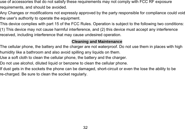   32use of accessories that do not satisfy these requirements may not comply with FCC RF exposure requirements, and should be avoided. Any Changes or modifications not expressly approved by the party responsible for compliance could void the user&apos;s authority to operate the equipment. This device complies with part 15 of the FCC Rules. Operation is subject to the following two conditions: (1) This device may not cause harmful interference, and (2) this device must accept any interference received, including interference that may cause undesired operation. Cleaning and Maintenance The cellular phone, the battery and the charger are not waterproof. Do not use them in places with high humidity like a bathroom and also avoid spilling any liquids on them. Use a soft cloth to clean the cellular phone, the battery and the charger. Do not use alcohol, diluted liquid or benzene to clean the cellular phone. If dust gets in the sockets the phone can be damaged, short-circuit or even the lose the ability to be re-charged. Be sure to clean the socket regularly. 