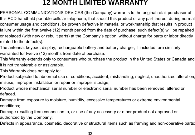   3312 MONTH LIMITED WARRANTY PERSONAL COMMUNICATIONS DEVICES (the Company) warrants to the original retail purchaser of this PCD handheld portable cellular telephone, that should this product or any part thereof during normal consumer usage and conditions, be proven defective in material or workmanship that results in product failure within the first twelve (12) month period from the date of purchase, such defect(s) will be repaired or replaced (with new or rebuilt parts) at the Company’s option, without charge for parts or labor directly related to the defect(s). The antenna, keypad, display, rechargeable battery and battery charger, if included, are similarly warranted for twelve (12) months from date of purchase.     This Warranty extends only to consumers who purchase the product in the United States or Canada and it is not transferable or assignable. This Warranty does not apply to: Product subjected to abnormal use or conditions, accident, mishandling, neglect, unauthorized alteration, misuse, improper installation or repair or improper storage; Product whose mechanical serial number or electronic serial number has been removed, altered or defaced. Damage from exposure to moisture, humidity, excessive temperatures or extreme environmental conditions; Damage resulting from connection to, or use of any accessory or other product not approved or authorized by the Company; Defects in appearance, cosmetic, decorative or structural items such as framing and non-operative parts; 