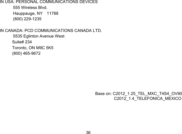   36IN USA: PERSONAL COMMUNICATIONS DEVICES  555 Wireless Blvd.   Hauppauge, NY  11788  (800) 229-1235  IN CANADA: PCD COMMUNICATIONS CANADA LTD.   5535 Eglinton Avenue West Suite# 234 Toronto, ON M9C 5K5 (800) 465-9672           Base on: C2012_1.25_TEL_MXC_T4S4_OV90          C2012_1.4_TELEFONICA_MEXICO            