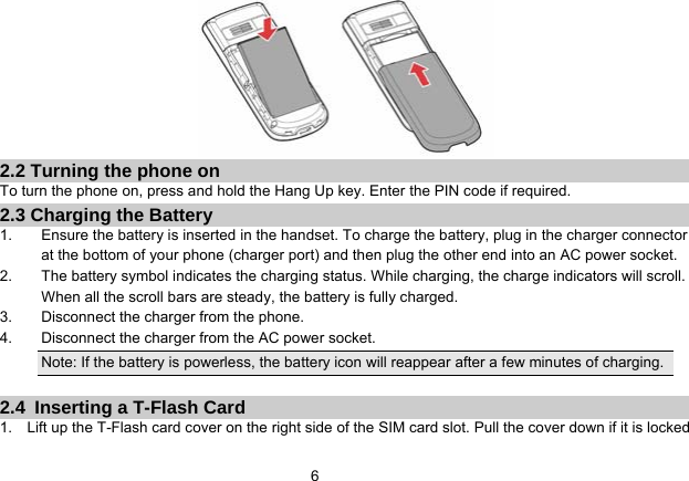   6  2.2 Turning the phone on To turn the phone on, press and hold the Hang Up key. Enter the PIN code if required. 2.3 Charging the Battery 1.  Ensure the battery is inserted in the handset. To charge the battery, plug in the charger connector at the bottom of your phone (charger port) and then plug the other end into an AC power socket. 2.  The battery symbol indicates the charging status. While charging, the charge indicators will scroll. When all the scroll bars are steady, the battery is fully charged.   3.  Disconnect the charger from the phone. 4.  Disconnect the charger from the AC power socket. Note: If the battery is powerless, the battery icon will reappear after a few minutes of charging.  2.4  Inserting a T-Flash Card 1.    Lift up the T-Flash card cover on the right side of the SIM card slot. Pull the cover down if it is locked 