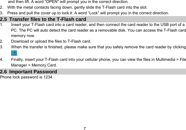   7 and then lift. A word “OPEN” will prompt you in the correct direction. 2.    With the metal contacts facing down, gently slide the T-Flash card into the slot. 3.    Press and pull the cover up to lock it. A word “Lock” will prompt you in the correct direction. 2.5  Transfer files to the T-Flash card 1.  Insert your T-Flash card into a card reader, and then connect the card reader to the USB port of a PC. The PC will auto detect the card reader as a removable disk. You can access the T-Flash card memory now. 2.  Download or upload the files to T-Flash card. 3.  When the transfer is finished, please make sure that you safely remove the card reader by clicking . 4.  Finally, insert your T-Flash card into your cellular phone, you can view the files in Multimedia &gt; File Manager &gt; Memory Card. 2.6 Important Password Phone lock password is 1234.  