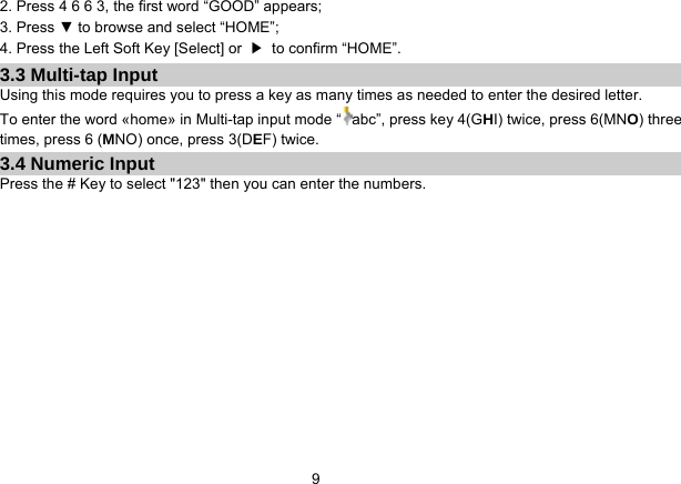   9 2. Press 4 6 6 3, the first word “GOOD” appears; 3. Press ▼ to browse and select “HOME”; 4. Press the Left Soft Key [Select] or  ▶  to confirm “HOME”. 3.3 Multi-tap Input Using this mode requires you to press a key as many times as needed to enter the desired letter. To enter the word «home» in Multi-tap input mode “ abc”, press key 4(GHI) twice, press 6(MNO) three times, press 6 (MNO) once, press 3(DEF) twice. 3.4 Numeric Input Press the # Key to select &quot;123&quot; then you can enter the numbers.    