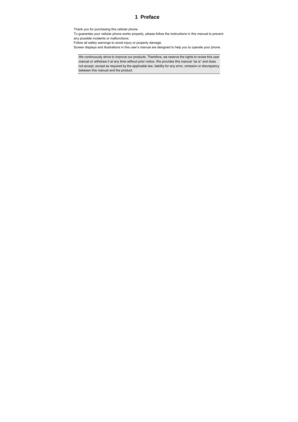  1 Preface  Thank you for purchasing this cellular phone. To guarantee your cellular phone works properly, please follow the instructions in this manual to prevent any possible incidents or malfunctions. Follow all safety warnings to avoid injury or property damage. Screen displays and illustrations in this user’s manual are designed to help you to operate your phone.  We continuously strive to improve our products. Therefore, we reserve the rights to revise this user manual or withdraw it at any time without prior notice. We provides this manual “as is” and does not accept, except as required by the applicable law, liability for any error, omission or discrepancy between this manual and the product.  