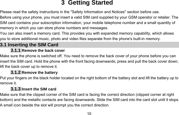     103 Getting Started Please read the safety instructions in the &quot;Safety Information and Notices&quot; section before use. Before using your phone, you must insert a valid SIM card supplied by your GSM operator or retailer. The SIM card contains your subscription information, your mobile telephone number and a small quantity of memory in which you can store phone numbers and messages. You can also insert a memory card. This provides you with expanded memory capability, which allows you to store additional music, photo and video files separate from the phone&apos;s built-in memory. 3.1 Inserting the SIM Card 3.1.1 Remove the back cover Make sure the phone is switched off. You need to remove the back cover of your phone before you can insert the SIM card. Hold the phone with the front facing downwards; press and pull the back cover down; lift the back cover up to remove it. 3.1.2 Remove the battery Put your fingers on the black holder located on the right bottom of the battery slot and lift the battery up to remove it. 3.1.3 Insert the SIM card Make sure that the clipped corner of the SIM card is facing the correct direction (clipped corner at right bottom) and the metallic contacts are facing downwards. Slide the SIM card into the card slot until it stops. A small icon beside the slot will prompt you the correct direction. 