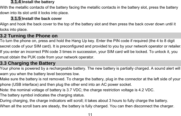     113.1.4 Install the battery With the metallic contacts of the battery facing the metallic contacts in the battery slot, press the battery down into its slot until it locks into place. 3.1.5 Install the back cover Align and hook the back cover to the top of the battery slot and then press the back cover down until it locks into place. 3.2 Turning the Phone on To turn the phone on, press and hold the Hang Up key. Enter the PIN code if required (the 4 to 8 digit secret code of your SIM card). It is preconfigured and provided to you by your network operator or retailer. If you enter an incorrect PIN code 3 times in succession, your SIM card will be locked. To unlock it, you must obtain the PUK code from your network operator. 3.3 Charging the Battery Your phone is powered by a rechargeable battery. The new battery is partially charged. A sound alert will warn you when the battery level becomes low. Make sure the battery is not removed. To charge the battery, plug in the connector at the left side of your phone (USB interface) and then plug the other end into an AC power socket. Note: the nominal voltage of battery is 3.7 VDC; the charge restriction voltage is 4.2 VDC. The battery symbol indicates the charging status. During charging, the charge indicators will scroll; it takes about 3 hours to fully charge the battery. When all the scroll bars are steady, the battery is fully charged. You can then disconnect the charger. 