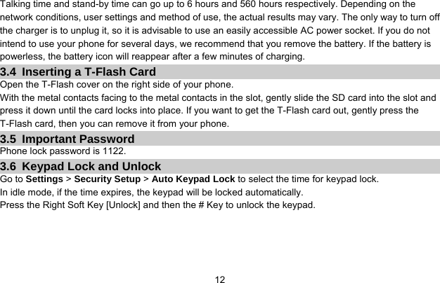     12Talking time and stand-by time can go up to 6 hours and 560 hours respectively. Depending on the network conditions, user settings and method of use, the actual results may vary. The only way to turn off the charger is to unplug it, so it is advisable to use an easily accessible AC power socket. If you do not intend to use your phone for several days, we recommend that you remove the battery. If the battery is powerless, the battery icon will reappear after a few minutes of charging. 3.4  Inserting a T-Flash Card Open the T-Flash cover on the right side of your phone. With the metal contacts facing to the metal contacts in the slot, gently slide the SD card into the slot and press it down until the card locks into place. If you want to get the T-Flash card out, gently press the T-Flash card, then you can remove it from your phone. 3.5 Important Password Phone lock password is 1122. 3.6  Keypad Lock and Unlock Go to Settings &gt; Security Setup &gt; Auto Keypad Lock to select the time for keypad lock. In idle mode, if the time expires, the keypad will be locked automatically. Press the Right Soft Key [Unlock] and then the # Key to unlock the keypad. 