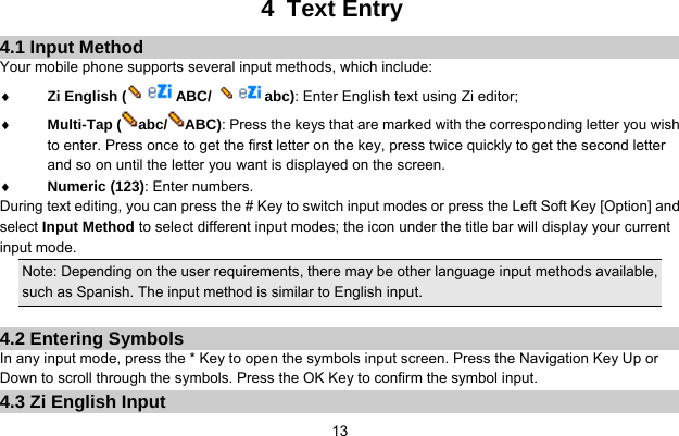     134 Text Entry 4.1 Input Method Your mobile phone supports several input methods, which include: ♦ Zi English ( ABC/  abc): Enter English text using Zi editor; ♦ Multi-Tap ( abc/ ABC): Press the keys that are marked with the corresponding letter you wish to enter. Press once to get the first letter on the key, press twice quickly to get the second letter and so on until the letter you want is displayed on the screen. ♦ Numeric (123): Enter numbers. During text editing, you can press the # Key to switch input modes or press the Left Soft Key [Option] and select Input Method to select different input modes; the icon under the title bar will display your current input mode. Note: Depending on the user requirements, there may be other language input methods available, such as Spanish. The input method is similar to English input.  4.2 Entering Symbols In any input mode, press the * Key to open the symbols input screen. Press the Navigation Key Up or Down to scroll through the symbols. Press the OK Key to confirm the symbol input. 4.3 Zi English Input 