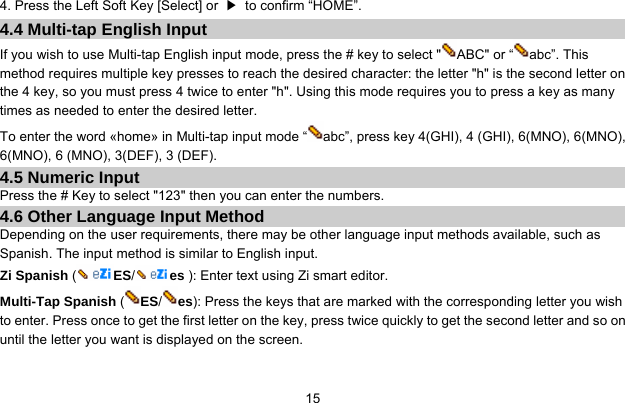     154. Press the Left Soft Key [Select] or  ▶  to confirm “HOME”. 4.4 Multi-tap English Input If you wish to use Multi-tap English input mode, press the # key to select &quot; ABC&quot; or “ abc”. This method requires multiple key presses to reach the desired character: the letter &quot;h&quot; is the second letter on the 4 key, so you must press 4 twice to enter &quot;h&quot;. Using this mode requires you to press a key as many times as needed to enter the desired letter. To enter the word «home» in Multi-tap input mode “ abc”, press key 4(GHI), 4 (GHI), 6(MNO), 6(MNO), 6(MNO), 6 (MNO), 3(DEF), 3 (DEF). 4.5 Numeric Input Press the # Key to select &quot;123&quot; then you can enter the numbers.   4.6 Other Language Input Method Depending on the user requirements, there may be other language input methods available, such as Spanish. The input method is similar to English input. Zi Spanish (ES/es ): Enter text using Zi smart editor. Multi-Tap Spanish ( ES/es): Press the keys that are marked with the corresponding letter you wish to enter. Press once to get the first letter on the key, press twice quickly to get the second letter and so on until the letter you want is displayed on the screen.  