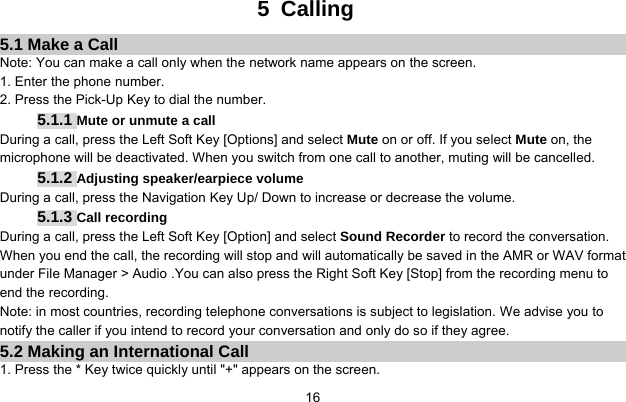     165 Calling 5.1 Make a Call Note: You can make a call only when the network name appears on the screen. 1. Enter the phone number. 2. Press the Pick-Up Key to dial the number. 5.1.1 Mute or unmute a call During a call, press the Left Soft Key [Options] and select Mute on or off. If you select Mute on, the microphone will be deactivated. When you switch from one call to another, muting will be cancelled. 5.1.2 Adjusting speaker/earpiece volume During a call, press the Navigation Key Up/ Down to increase or decrease the volume.   5.1.3 Call recording During a call, press the Left Soft Key [Option] and select Sound Recorder to record the conversation.   When you end the call, the recording will stop and will automatically be saved in the AMR or WAV format under File Manager &gt; Audio .You can also press the Right Soft Key [Stop] from the recording menu to end the recording. Note: in most countries, recording telephone conversations is subject to legislation. We advise you to notify the caller if you intend to record your conversation and only do so if they agree. 5.2 Making an International Call 1. Press the * Key twice quickly until &quot;+&quot; appears on the screen. 