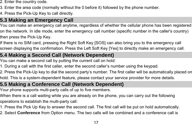     172. Enter the country code. 3. Enter the area code (normally without the 0 before it) followed by the phone number. 4. Press the Pick-Up Key to call directly. 5.3 Making an Emergency Call You can make an emergency call anytime, regardless of whether the cellular phone has been registered on the network. In idle mode, enter the emergency call number (specific number in the caller&apos;s country) then press the Pick-Up Key. If there is no SIM card, pressing the Right Soft Key [SOS] can also bring you to the emergency call screen displaying the confirmation. Press the Left Soft Key [Yes] to directly make an emergency call. 5.4 Making a Second Call (Network Dependent) You can make a second call by putting the current call on hold: 1. During a call with the first caller, enter the second caller’s number using the keypad. 2. Press the Pick-Up key to dial the second party’s number. The first caller will be automatically placed on hold. This is a system-dependent feature, please contact your service provider for more details. 5.5 Making a Conference Call (Network Dependent) Your phone supports multi-party calls of up to five members. When there is a call waiting while you are already on the phone, you can carry out the following operations to establish the multi-party call: 1. Press the Pick Up Key to answer the second call. The first call will be put on hold automatically. 2. Select Conference from Option menu. The two calls will be combined and a conference call is 