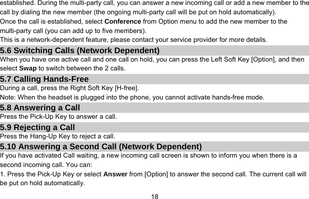     18established. During the multi-party call, you can answer a new incoming call or add a new member to the call by dialing the new member (the ongoing multi-party call will be put on hold automatically).   Once the call is established, select Conference from Option menu to add the new member to the multi-party call (you can add up to five members). This is a network-dependent feature, please contact your service provider for more details. 5.6 Switching Calls (Network Dependent) When you have one active call and one call on hold, you can press the Left Soft Key [Option], and then select Swap to switch between the 2 calls. 5.7 Calling Hands-Free During a call, press the Right Soft Key [H-free]. Note: When the headset is plugged into the phone, you cannot activate hands-free mode. 5.8 Answering a Call Press the Pick-Up Key to answer a call. 5.9 Rejecting a Call Press the Hang-Up Key to reject a call. 5.10 Answering a Second Call (Network Dependent) If you have activated Call waiting, a new incoming call screen is shown to inform you when there is a second incoming call. You can: 1. Press the Pick-Up Key or select Answer from [Option] to answer the second call. The current call will be put on hold automatically. 
