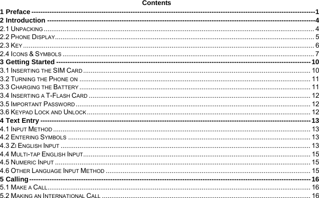  Contents 1 Preface ------------------------------------------------------------------------------------------------------------------------------1 2 Introduction -----------------------------------------------------------------------------------------------------------------------4 2.1 UNPACKING ................................................................................................................................................ 4 2.2 PHONE DISPLAY.......................................................................................................................................... 5 2.3 KEY ........................................................................................................................................................... 6 2.4 ICONS &amp; SYMBOLS ...................................................................................................................................... 7 3 Getting Started -----------------------------------------------------------------------------------------------------------------10 3.1 INSERTING THE SIM CARD ......................................................................................................................... 10 3.2 TURNING THE PHONE ON ........................................................................................................................... 11 3.3 CHARGING THE BATTERY ........................................................................................................................... 11 3.4 INSERTING A T-FLASH CARD ...................................................................................................................... 12 3.5 IMPORTANT PASSWORD ............................................................................................................................. 12 3.6 KEYPAD LOCK AND UNLOCK ....................................................................................................................... 12 4 Text Entry ------------------------------------------------------------------------------------------------------------------------13 4.1 INPUT METHOD ......................................................................................................................................... 13 4.2 ENTERING SYMBOLS ................................................................................................................................. 13 4.3 ZI ENGLISH INPUT ..................................................................................................................................... 13 4.4 MULTI-TAP ENGLISH INPUT......................................................................................................................... 15 4.5 NUMERIC INPUT ........................................................................................................................................ 15 4.6 OTHER LANGUAGE INPUT METHOD ............................................................................................................. 15 5 Calling-----------------------------------------------------------------------------------------------------------------------------16 5.1 MAKE A CALL............................................................................................................................................ 16 5.2 MAKING AN INTERNATIONAL CALL ............................................................................................................... 16 
