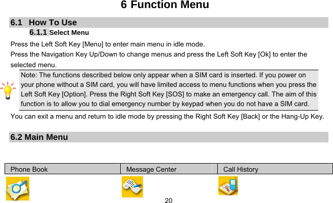     206 Function Menu 6.1   How To Use 6.1.1 Select Menu Press the Left Soft Key [Menu] to enter main menu in idle mode.   Press the Navigation Key Up/Down to change menus and press the Left Soft Key [Ok] to enter the selected menu. Note: The functions described below only appear when a SIM card is inserted. If you power on your phone without a SIM card, you will have limited access to menu functions when you press the Left Soft Key [Option]. Press the Right Soft Key [SOS] to make an emergency call. The aim of this function is to allow you to dial emergency number by keypad when you do not have a SIM card.   You can exit a menu and return to idle mode by pressing the Right Soft Key [Back] or the Hang-Up Key.  6.2 Main Menu   Phone Book  Message Center  Call History 