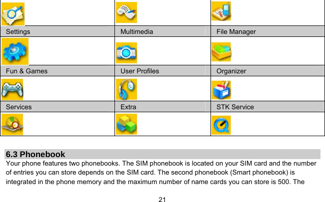     21   Settings  Multimedia  File Manager    Fun &amp; Games  User Profiles  Organizer    Services  Extra  STK Service           6.3 Phonebook Your phone features two phonebooks. The SIM phonebook is located on your SIM card and the number of entries you can store depends on the SIM card. The second phonebook (Smart phonebook) is integrated in the phone memory and the maximum number of name cards you can store is 500. The 