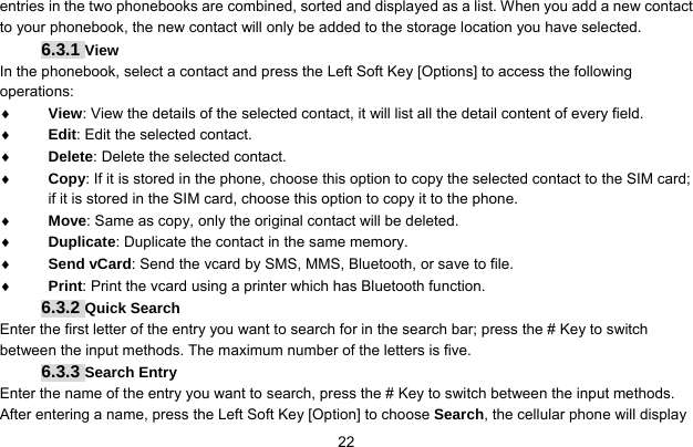     22entries in the two phonebooks are combined, sorted and displayed as a list. When you add a new contact to your phonebook, the new contact will only be added to the storage location you have selected. 6.3.1 View  In the phonebook, select a contact and press the Left Soft Key [Options] to access the following operations:  ♦ View: View the details of the selected contact, it will list all the detail content of every field. ♦ Edit: Edit the selected contact. ♦ Delete: Delete the selected contact. ♦ Copy: If it is stored in the phone, choose this option to copy the selected contact to the SIM card; if it is stored in the SIM card, choose this option to copy it to the phone. ♦ Move: Same as copy, only the original contact will be deleted. ♦ Duplicate: Duplicate the contact in the same memory. ♦ Send vCard: Send the vcard by SMS, MMS, Bluetooth, or save to file.   ♦ Print: Print the vcard using a printer which has Bluetooth function. 6.3.2 Quick Search Enter the first letter of the entry you want to search for in the search bar; press the # Key to switch between the input methods. The maximum number of the letters is five. 6.3.3 Search Entry Enter the name of the entry you want to search, press the # Key to switch between the input methods. After entering a name, press the Left Soft Key [Option] to choose Search, the cellular phone will display 