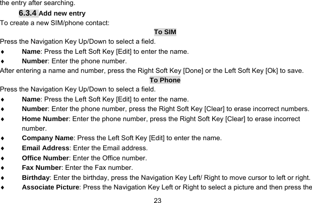     23the entry after searching. 6.3.4 Add new entry To create a new SIM/phone contact: To SIM Press the Navigation Key Up/Down to select a field. ♦ Name: Press the Left Soft Key [Edit] to enter the name. ♦ Number: Enter the phone number. After entering a name and number, press the Right Soft Key [Done] or the Left Soft Key [Ok] to save.   To Phone Press the Navigation Key Up/Down to select a field. ♦ Name: Press the Left Soft Key [Edit] to enter the name. ♦ Number: Enter the phone number, press the Right Soft Key [Clear] to erase incorrect numbers. ♦ Home Number: Enter the phone number, press the Right Soft Key [Clear] to erase incorrect number. ♦ Company Name: Press the Left Soft Key [Edit] to enter the name. ♦ Email Address: Enter the Email address. ♦ Office Number: Enter the Office number. ♦ Fax Number: Enter the Fax number. ♦ Birthday: Enter the birthday, press the Navigation Key Left/ Right to move cursor to left or right. ♦ Associate Picture: Press the Navigation Key Left or Right to select a picture and then press the 