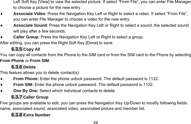     24Left Soft Key [View] to view the selected picture. If select “From File”, you can enter File Manager to choose a picture for the new entry. ♦ Associate Video: Press the Navigation Key Left or Right to select a video. If select “From File”, you can enter File Manager to choose a video for the new entry. ♦ Associate Sound: Press the Navigation Key Left or Right to select a sound; the selected sound will play after a few seconds. ♦ Caller Group: Press the Navigation Key Left or Right to select a group. After editing, you can press the Right Soft Key [Done] to save. 6.3.5 Copy All You can copy all contacts from the Phone to the SIM card or from the SIM card to the Phone by selecting From Phone or From SIM. 6.3.6 Delete This feature allows you to delete contact(s): ♦ From Phone: Enter the phone unlock password. The default password is 1122. ♦ From SIM: Enter the phone unlock password. The default password is 1122. ♦ One By One: Select which individual contacts to delete. 6.3.7 Caller Group Five groups are available to edit, you can press the Navigation Key Up/Down to modify following fields: name, associated sound, associated video, associated picture and member list. 6.3.8 Extra Number 