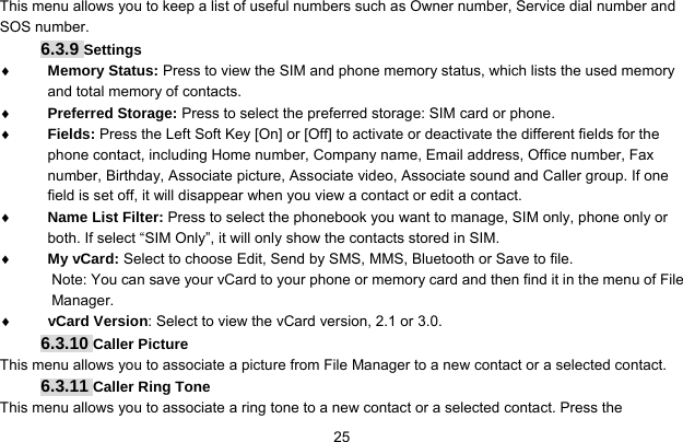     25This menu allows you to keep a list of useful numbers such as Owner number, Service dial number and SOS number. 6.3.9 Settings ♦ Memory Status: Press to view the SIM and phone memory status, which lists the used memory and total memory of contacts. ♦ Preferred Storage: Press to select the preferred storage: SIM card or phone. ♦ Fields: Press the Left Soft Key [On] or [Off] to activate or deactivate the different fields for the phone contact, including Home number, Company name, Email address, Office number, Fax number, Birthday, Associate picture, Associate video, Associate sound and Caller group. If one field is set off, it will disappear when you view a contact or edit a contact. ♦ Name List Filter: Press to select the phonebook you want to manage, SIM only, phone only or both. If select “SIM Only”, it will only show the contacts stored in SIM. ♦ My vCard: Select to choose Edit, Send by SMS, MMS, Bluetooth or Save to file. Note: You can save your vCard to your phone or memory card and then find it in the menu of File Manager. ♦ vCard Version: Select to view the vCard version, 2.1 or 3.0. 6.3.10 Caller Picture This menu allows you to associate a picture from File Manager to a new contact or a selected contact. 6.3.11 Caller Ring Tone This menu allows you to associate a ring tone to a new contact or a selected contact. Press the 