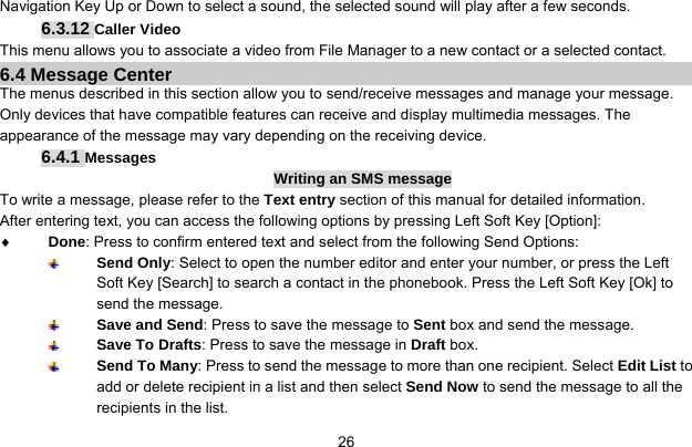     26Navigation Key Up or Down to select a sound, the selected sound will play after a few seconds. 6.3.12 Caller Video This menu allows you to associate a video from File Manager to a new contact or a selected contact. 6.4 Message Center The menus described in this section allow you to send/receive messages and manage your message. Only devices that have compatible features can receive and display multimedia messages. The appearance of the message may vary depending on the receiving device. 6.4.1 Messages Writing an SMS message To write a message, please refer to the Text entry section of this manual for detailed information. After entering text, you can access the following options by pressing Left Soft Key [Option]: ♦ Done: Press to confirm entered text and select from the following Send Options:  Send Only: Select to open the number editor and enter your number, or press the Left Soft Key [Search] to search a contact in the phonebook. Press the Left Soft Key [Ok] to send the message.  Save and Send: Press to save the message to Sent box and send the message.  Save To Drafts: Press to save the message in Draft box.  Send To Many: Press to send the message to more than one recipient. Select Edit List to add or delete recipient in a list and then select Send Now to send the message to all the recipients in the list. 