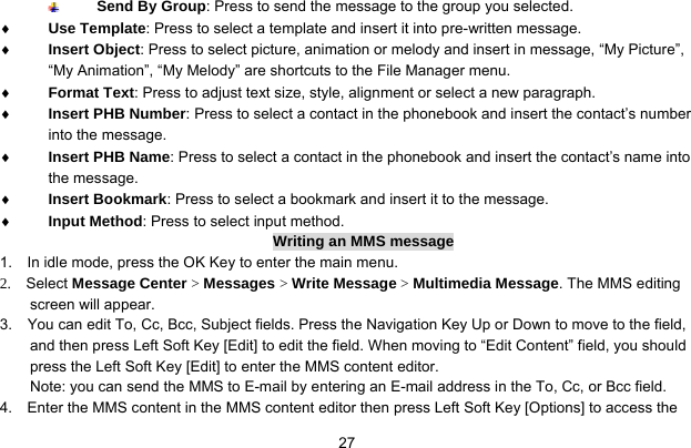     27 Send By Group: Press to send the message to the group you selected. ♦ Use Template: Press to select a template and insert it into pre-written message. ♦ Insert Object: Press to select picture, animation or melody and insert in message, “My Picture”, “My Animation”, “My Melody” are shortcuts to the File Manager menu. ♦ Format Text: Press to adjust text size, style, alignment or select a new paragraph. ♦ Insert PHB Number: Press to select a contact in the phonebook and insert the contact’s number into the message. ♦ Insert PHB Name: Press to select a contact in the phonebook and insert the contact’s name into the message. ♦ Insert Bookmark: Press to select a bookmark and insert it to the message. ♦ Input Method: Press to select input method. Writing an MMS message 1.    In idle mode, press the OK Key to enter the main menu. 2.  Select Message Center &gt; Messages &gt; Write Message &gt; Multimedia Message. The MMS editing screen will appear. 3.    You can edit To, Cc, Bcc, Subject fields. Press the Navigation Key Up or Down to move to the field, and then press Left Soft Key [Edit] to edit the field. When moving to “Edit Content” field, you should press the Left Soft Key [Edit] to enter the MMS content editor.   Note: you can send the MMS to E-mail by entering an E-mail address in the To, Cc, or Bcc field. 4.    Enter the MMS content in the MMS content editor then press Left Soft Key [Options] to access the 