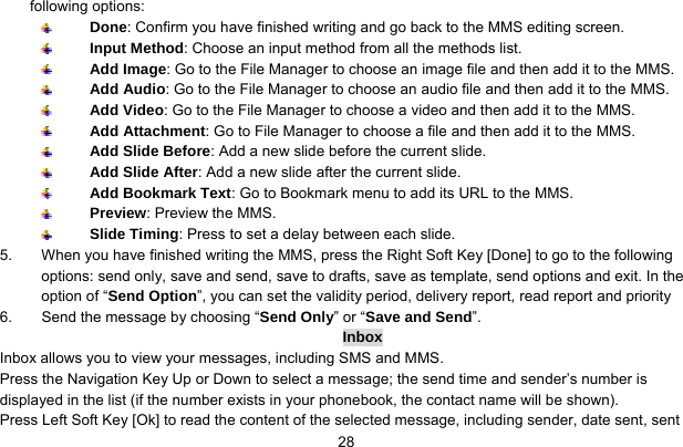     28following options:  Done: Confirm you have finished writing and go back to the MMS editing screen.  Input Method: Choose an input method from all the methods list.  Add Image: Go to the File Manager to choose an image file and then add it to the MMS.  Add Audio: Go to the File Manager to choose an audio file and then add it to the MMS.  Add Video: Go to the File Manager to choose a video and then add it to the MMS.  Add Attachment: Go to File Manager to choose a file and then add it to the MMS.  Add Slide Before: Add a new slide before the current slide.  Add Slide After: Add a new slide after the current slide.  Add Bookmark Text: Go to Bookmark menu to add its URL to the MMS.  Preview: Preview the MMS.  Slide Timing: Press to set a delay between each slide. 5.  When you have finished writing the MMS, press the Right Soft Key [Done] to go to the following options: send only, save and send, save to drafts, save as template, send options and exit. In the option of “Send Option”, you can set the validity period, delivery report, read report and priority 6.  Send the message by choosing “Send Only” or “Save and Send”. Inbox Inbox allows you to view your messages, including SMS and MMS.   Press the Navigation Key Up or Down to select a message; the send time and sender’s number is displayed in the list (if the number exists in your phonebook, the contact name will be shown).   Press Left Soft Key [Ok] to read the content of the selected message, including sender, date sent, sent 