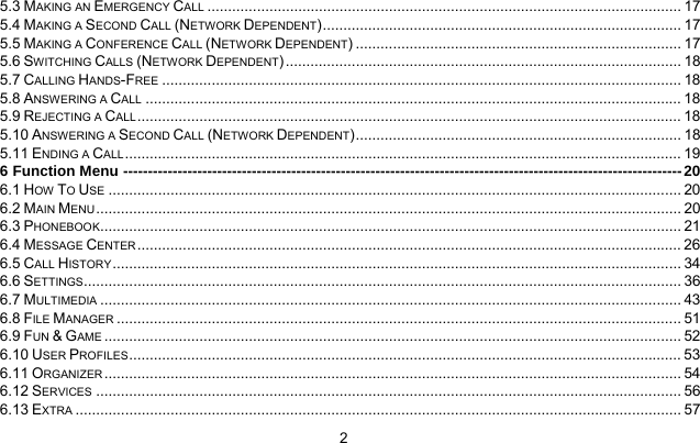     25.3 MAKING AN EMERGENCY CALL ................................................................................................................... 17 5.4 MAKING A SECOND CALL (NETWORK DEPENDENT)....................................................................................... 17 5.5 MAKING A CONFERENCE CALL (NETWORK DEPENDENT) ............................................................................... 17 5.6 SWITCHING CALLS (NETWORK DEPENDENT)................................................................................................ 18 5.7 CALLING HANDS-FREE .............................................................................................................................. 18 5.8 ANSWERING A CALL .................................................................................................................................. 18 5.9 REJECTING A CALL .................................................................................................................................... 18 5.10 ANSWERING A SECOND CALL (NETWORK DEPENDENT)............................................................................... 18 5.11 ENDING A CALL....................................................................................................................................... 19 6 Function Menu -----------------------------------------------------------------------------------------------------------------20 6.1 HOW TO USE ........................................................................................................................................... 20 6.2 MAIN MENU .............................................................................................................................................. 20 6.3 PHONEBOOK............................................................................................................................................. 21 6.4 MESSAGE CENTER .................................................................................................................................... 26 6.5 CALL HISTORY.......................................................................................................................................... 34 6.6 SETTINGS................................................................................................................................................. 36 6.7 MULTIMEDIA ............................................................................................................................................. 43 6.8 FILE MANAGER ......................................................................................................................................... 51 6.9 FUN &amp; GAME ............................................................................................................................................ 52 6.10 USER PROFILES...................................................................................................................................... 53 6.11 ORGANIZER ............................................................................................................................................ 54 6.12 SERVICES .............................................................................................................................................. 56 6.13 EXTRA ................................................................................................................................................... 57 