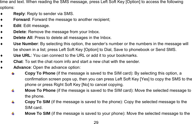     29time and text. When reading the SMS message, press Left Soft Key [Option] to access the following options: ♦ Reply: Reply to sender via SMS. ♦ Forward: Forward the message to another recipient; ♦ Edit: Edit message. ♦ Delete: Remove the message from your Inbox. ♦ Delete All: Press to delete all messages in the Inbox. ♦ Use Number: By selecting this option, the sender’s number or the numbers in the message will be shown in a list; press Left Soft Key [Option] to Dial, Save to phonebook or Send SMS. ♦ Use URL: You can connect to the URL or add it to your bookmarks. ♦ Chat: To set the chat room info and start a new chat with the sender. ♦ Advance: Open the advance option:  Copy To Phone (if the message is saved to the SIM card): By selecting this option, a confirmation screen pops up, then you can press Left Soft Key [Yes] to copy the SMS to the phone or press Right Soft Key [No] to cancel copying.  Move To Phone (if the message is saved to the SIM card): Move the selected message to the phone.  Copy To SIM (if the message is saved to the phone): Copy the selected message to the SIM card.  Move To SIM (if the message is saved to your phone): Move the selected message to the 