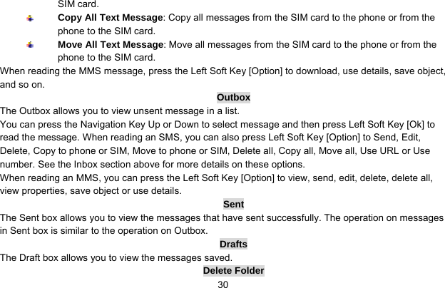     30SIM card.  Copy All Text Message: Copy all messages from the SIM card to the phone or from the phone to the SIM card.  Move All Text Message: Move all messages from the SIM card to the phone or from the phone to the SIM card. When reading the MMS message, press the Left Soft Key [Option] to download, use details, save object, and so on. Outbox The Outbox allows you to view unsent message in a list. You can press the Navigation Key Up or Down to select message and then press Left Soft Key [Ok] to read the message. When reading an SMS, you can also press Left Soft Key [Option] to Send, Edit, Delete, Copy to phone or SIM, Move to phone or SIM, Delete all, Copy all, Move all, Use URL or Use number. See the Inbox section above for more details on these options.   When reading an MMS, you can press the Left Soft Key [Option] to view, send, edit, delete, delete all, view properties, save object or use details. Sent The Sent box allows you to view the messages that have sent successfully. The operation on messages in Sent box is similar to the operation on Outbox. Drafts The Draft box allows you to view the messages saved.   Delete Folder 