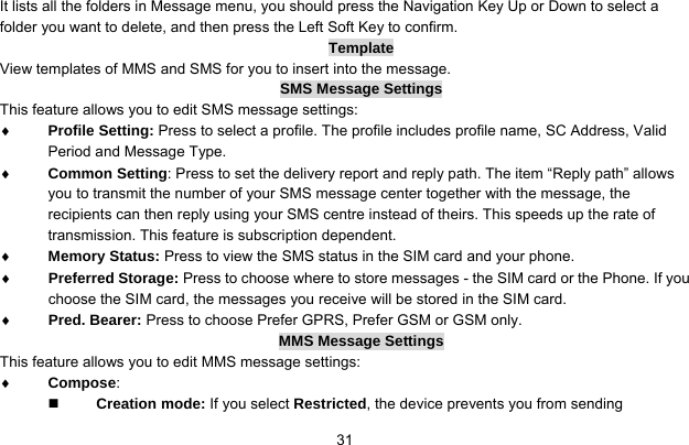     31It lists all the folders in Message menu, you should press the Navigation Key Up or Down to select a folder you want to delete, and then press the Left Soft Key to confirm. Template View templates of MMS and SMS for you to insert into the message.   SMS Message Settings This feature allows you to edit SMS message settings: ♦ Profile Setting: Press to select a profile. The profile includes profile name, SC Address, Valid Period and Message Type. ♦ Common Setting: Press to set the delivery report and reply path. The item “Reply path” allows you to transmit the number of your SMS message center together with the message, the recipients can then reply using your SMS centre instead of theirs. This speeds up the rate of transmission. This feature is subscription dependent. ♦ Memory Status: Press to view the SMS status in the SIM card and your phone. ♦ Preferred Storage: Press to choose where to store messages - the SIM card or the Phone. If you choose the SIM card, the messages you receive will be stored in the SIM card. ♦ Pred. Bearer: Press to choose Prefer GPRS, Prefer GSM or GSM only. MMS Message Settings This feature allows you to edit MMS message settings: ♦ Compose:   Creation mode: If you select Restricted, the device prevents you from sending 