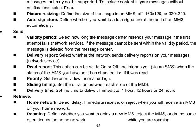     32messages that may not be supported. To include content in your messages without notifications, select Free.  Picture resizing: Define the size of the image in an MMS, off, 160x120, or 320x240.  Auto signature: Define whether you want to add a signature at the end of an MMS automatically. ♦ Send:   Validity period: Select how long the message center resends your message if the first attempt fails (network service). If the message cannot be sent within the validity period, the message is deleted from the message center.  Delivery report: Select whether the network sends delivery reports on your messages (network service).  Read report: This option can be set to On or Off and informs you (via an SMS) when the status of the MMS you have sent has changed, i.e. if it was read.  Priority: Set the priority, low, normal or high.  Sliding timing: Set the duration between each slide of the MMS.  Delivery time: Set the time to deliver, Immediate, 1 hour, 12 hours or 24 hours. ♦ Retrieve:   Home network: Select delay, Immediate receive, or reject when you will receive an MMS on your home network.  Roaming: Define whether you want to delay a new MMS, reject the MMS, or do the same operation as the home network  while you are roaming. 