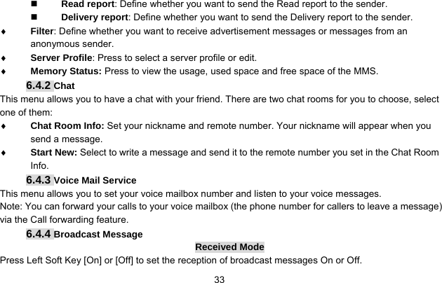     33 Read report: Define whether you want to send the Read report to the sender.  Delivery report: Define whether you want to send the Delivery report to the sender. ♦ Filter: Define whether you want to receive advertisement messages or messages from an anonymous sender. ♦ Server Profile: Press to select a server profile or edit. ♦ Memory Status: Press to view the usage, used space and free space of the MMS. 6.4.2 Chat This menu allows you to have a chat with your friend. There are two chat rooms for you to choose, select one of them: ♦ Chat Room Info: Set your nickname and remote number. Your nickname will appear when you send a message. ♦ Start New: Select to write a message and send it to the remote number you set in the Chat Room Info. 6.4.3 Voice Mail Service This menu allows you to set your voice mailbox number and listen to your voice messages. Note: You can forward your calls to your voice mailbox (the phone number for callers to leave a message) via the Call forwarding feature. 6.4.4 Broadcast Message Received Mode Press Left Soft Key [On] or [Off] to set the reception of broadcast messages On or Off.   