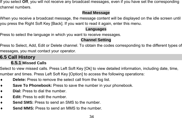     34If you select Off, you will not receive any broadcast messages, even if you have set the corresponding channel numbers. Read Message When you receive a broadcast message, the message content will be displayed on the idle screen until you press the Right Soft Key [Back]. If you want to read it again, enter this menu. Languages Press to select the language in which you want to receive messages. Channel Setting Press to Select, Add, Edit or Delete channel. To obtain the codes corresponding to the different types of messages, you must contact your operator. 6.5 Call History 6.5.1 Missed Calls Select to view missed calls. Press Left Soft Key [Ok] to view detailed information, including date, time, number and times. Press Left Soft Key [Option] to access the following operations: ♦ Delete: Press to remove the select call from the log list. ♦ Save To Phonebook: Press to save the number in your phonebook. ♦ Dial: Press to dial the number. ♦ Edit: Press to edit the number. ♦ Send SMS: Press to send an SMS to the number. ♦ Send MMS: Press to send an MMS to the number. 