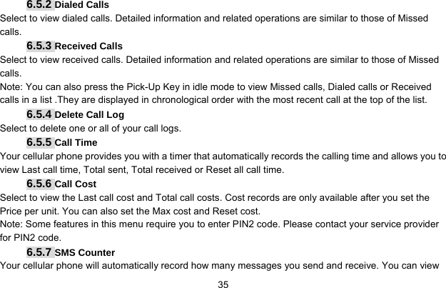     356.5.2 Dialed Calls Select to view dialed calls. Detailed information and related operations are similar to those of Missed calls. 6.5.3 Received Calls Select to view received calls. Detailed information and related operations are similar to those of Missed calls. Note: You can also press the Pick-Up Key in idle mode to view Missed calls, Dialed calls or Received calls in a list .They are displayed in chronological order with the most recent call at the top of the list. 6.5.4 Delete Call Log Select to delete one or all of your call logs. 6.5.5 Call Time Your cellular phone provides you with a timer that automatically records the calling time and allows you to view Last call time, Total sent, Total received or Reset all call time. 6.5.6 Call Cost Select to view the Last call cost and Total call costs. Cost records are only available after you set the Price per unit. You can also set the Max cost and Reset cost. Note: Some features in this menu require you to enter PIN2 code. Please contact your service provider for PIN2 code. 6.5.7 SMS Counter Your cellular phone will automatically record how many messages you send and receive. You can view 