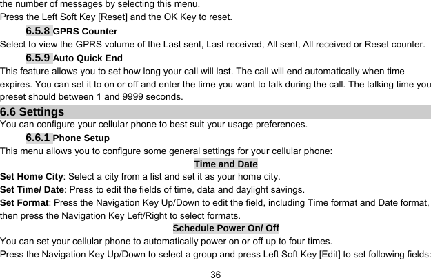     36the number of messages by selecting this menu.   Press the Left Soft Key [Reset] and the OK Key to reset. 6.5.8 GPRS Counter Select to view the GPRS volume of the Last sent, Last received, All sent, All received or Reset counter. 6.5.9 Auto Quick End This feature allows you to set how long your call will last. The call will end automatically when time expires. You can set it to on or off and enter the time you want to talk during the call. The talking time you preset should between 1 and 9999 seconds. 6.6 Settings You can configure your cellular phone to best suit your usage preferences. 6.6.1 Phone Setup This menu allows you to configure some general settings for your cellular phone: Time and Date Set Home City: Select a city from a list and set it as your home city. Set Time/ Date: Press to edit the fields of time, data and daylight savings. Set Format: Press the Navigation Key Up/Down to edit the field, including Time format and Date format, then press the Navigation Key Left/Right to select formats. Schedule Power On/ Off You can set your cellular phone to automatically power on or off up to four times. Press the Navigation Key Up/Down to select a group and press Left Soft Key [Edit] to set following fields: 