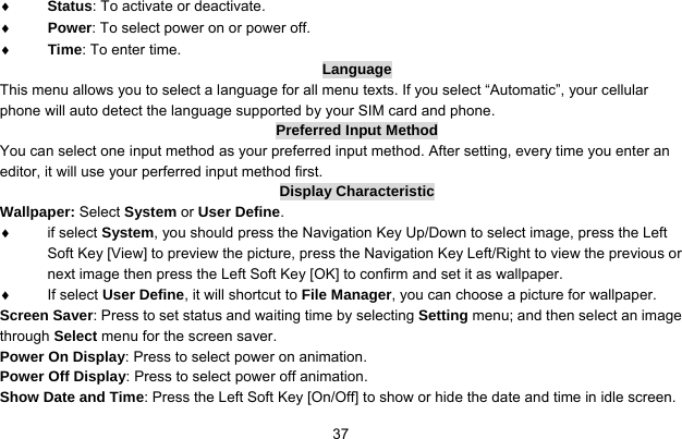     37♦ Status: To activate or deactivate. ♦ Power: To select power on or power off. ♦ Time: To enter time. Language This menu allows you to select a language for all menu texts. If you select “Automatic”, your cellular phone will auto detect the language supported by your SIM card and phone. Preferred Input Method You can select one input method as your preferred input method. After setting, every time you enter an editor, it will use your perferred input method first. Display Characteristic Wallpaper: Select System or User Define. ♦ if select System, you should press the Navigation Key Up/Down to select image, press the Left Soft Key [View] to preview the picture, press the Navigation Key Left/Right to view the previous or next image then press the Left Soft Key [OK] to confirm and set it as wallpaper. ♦ If select User Define, it will shortcut to File Manager, you can choose a picture for wallpaper. Screen Saver: Press to set status and waiting time by selecting Setting menu; and then select an image through Select menu for the screen saver. Power On Display: Press to select power on animation. Power Off Display: Press to select power off animation. Show Date and Time: Press the Left Soft Key [On/Off] to show or hide the date and time in idle screen. 