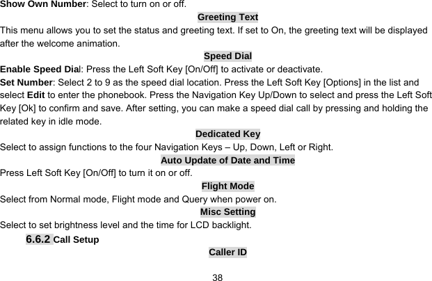     38Show Own Number: Select to turn on or off. Greeting Text This menu allows you to set the status and greeting text. If set to On, the greeting text will be displayed after the welcome animation. Speed Dial Enable Speed Dial: Press the Left Soft Key [On/Off] to activate or deactivate. Set Number: Select 2 to 9 as the speed dial location. Press the Left Soft Key [Options] in the list and select Edit to enter the phonebook. Press the Navigation Key Up/Down to select and press the Left Soft Key [Ok] to confirm and save. After setting, you can make a speed dial call by pressing and holding the related key in idle mode. Dedicated Key Select to assign functions to the four Navigation Keys – Up, Down, Left or Right. Auto Update of Date and Time Press Left Soft Key [On/Off] to turn it on or off. Flight Mode Select from Normal mode, Flight mode and Query when power on. Misc Setting Select to set brightness level and the time for LCD backlight. 6.6.2 Call Setup Caller ID 