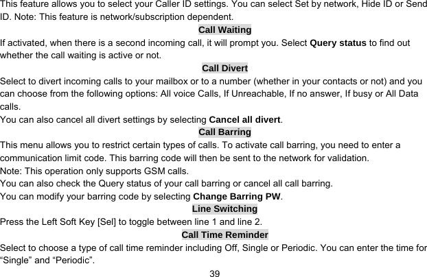     39This feature allows you to select your Caller ID settings. You can select Set by network, Hide ID or Send ID. Note: This feature is network/subscription dependent. Call Waiting If activated, when there is a second incoming call, it will prompt you. Select Query status to find out whether the call waiting is active or not. Call Divert Select to divert incoming calls to your mailbox or to a number (whether in your contacts or not) and you can choose from the following options: All voice Calls, If Unreachable, If no answer, If busy or All Data calls. You can also cancel all divert settings by selecting Cancel all divert. Call Barring This menu allows you to restrict certain types of calls. To activate call barring, you need to enter a communication limit code. This barring code will then be sent to the network for validation. Note: This operation only supports GSM calls. You can also check the Query status of your call barring or cancel all call barring.   You can modify your barring code by selecting Change Barring PW. Line Switching Press the Left Soft Key [Sel] to toggle between line 1 and line 2. Call Time Reminder Select to choose a type of call time reminder including Off, Single or Periodic. You can enter the time for “Single” and “Periodic”. 