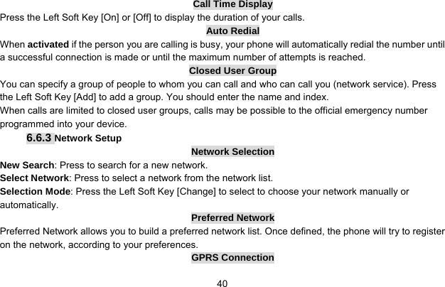     40Call Time Display Press the Left Soft Key [On] or [Off] to display the duration of your calls. Auto Redial When activated if the person you are calling is busy, your phone will automatically redial the number until a successful connection is made or until the maximum number of attempts is reached. Closed User Group You can specify a group of people to whom you can call and who can call you (network service). Press the Left Soft Key [Add] to add a group. You should enter the name and index. When calls are limited to closed user groups, calls may be possible to the official emergency number programmed into your device.   6.6.3 Network Setup Network Selection New Search: Press to search for a new network. Select Network: Press to select a network from the network list. Selection Mode: Press the Left Soft Key [Change] to select to choose your network manually or automatically.  Preferred Network Preferred Network allows you to build a preferred network list. Once defined, the phone will try to register on the network, according to your preferences. GPRS Connection 