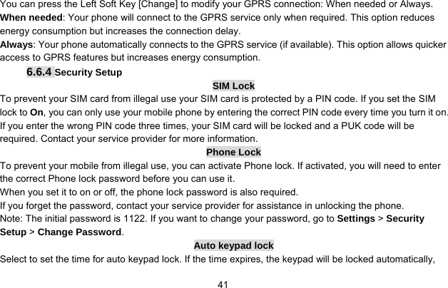     41You can press the Left Soft Key [Change] to modify your GPRS connection: When needed or Always. When needed: Your phone will connect to the GPRS service only when required. This option reduces energy consumption but increases the connection delay. Always: Your phone automatically connects to the GPRS service (if available). This option allows quicker access to GPRS features but increases energy consumption. 6.6.4 Security Setup SIM Lock To prevent your SIM card from illegal use your SIM card is protected by a PIN code. If you set the SIM lock to On, you can only use your mobile phone by entering the correct PIN code every time you turn it on. If you enter the wrong PIN code three times, your SIM card will be locked and a PUK code will be required. Contact your service provider for more information. Phone Lock To prevent your mobile from illegal use, you can activate Phone lock. If activated, you will need to enter the correct Phone lock password before you can use it. When you set it to on or off, the phone lock password is also required. If you forget the password, contact your service provider for assistance in unlocking the phone. Note: The initial password is 1122. If you want to change your password, go to Settings &gt; Security Setup &gt; Change Password. Auto keypad lock Select to set the time for auto keypad lock. If the time expires, the keypad will be locked automatically, 