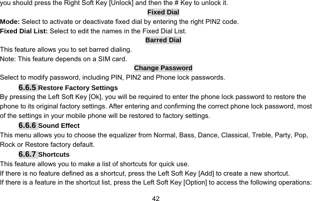     42you should press the Right Soft Key [Unlock] and then the # Key to unlock it. Fixed Dial Mode: Select to activate or deactivate fixed dial by entering the right PIN2 code. Fixed Dial List: Select to edit the names in the Fixed Dial List. Barred Dial This feature allows you to set barred dialing. Note: This feature depends on a SIM card. Change Password Select to modify password, including PIN, PIN2 and Phone lock passwords. 6.6.5 Restore Factory Settings By pressing the Left Soft Key [Ok], you will be required to enter the phone lock password to restore the phone to its original factory settings. After entering and confirming the correct phone lock password, most of the settings in your mobile phone will be restored to factory settings. 6.6.6 Sound Effect This menu allows you to choose the equalizer from Normal, Bass, Dance, Classical, Treble, Party, Pop, Rock or Restore factory default. 6.6.7 Shortcuts This feature allows you to make a list of shortcuts for quick use. If there is no feature defined as a shortcut, press the Left Soft Key [Add] to create a new shortcut. If there is a feature in the shortcut list, press the Left Soft Key [Option] to access the following operations: 
