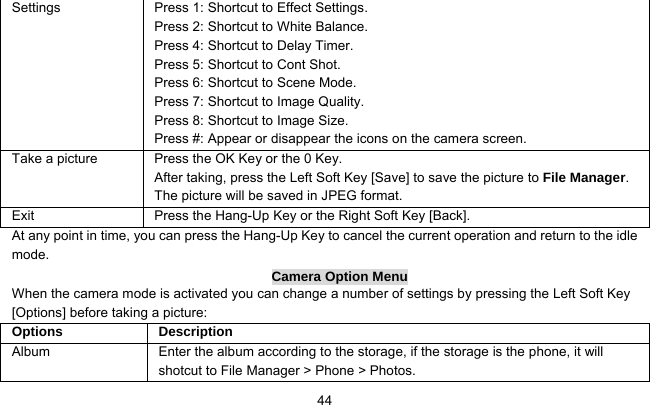     44Settings    Press 1: Shortcut to Effect Settings. Press 2: Shortcut to White Balance. Press 4: Shortcut to Delay Timer. Press 5: Shortcut to Cont Shot. Press 6: Shortcut to Scene Mode. Press 7: Shortcut to Image Quality. Press 8: Shortcut to Image Size. Press #: Appear or disappear the icons on the camera screen. Take a picture Press the OK Key or the 0 Key. After taking, press the Left Soft Key [Save] to save the picture to File Manager. The picture will be saved in JPEG format. Exit   Press the Hang-Up Key or the Right Soft Key [Back]. At any point in time, you can press the Hang-Up Key to cancel the current operation and return to the idle mode. Camera Option Menu When the camera mode is activated you can change a number of settings by pressing the Left Soft Key [Options] before taking a picture: Options   Description Album  Enter the album according to the storage, if the storage is the phone, it will shotcut to File Manager &gt; Phone &gt; Photos. 