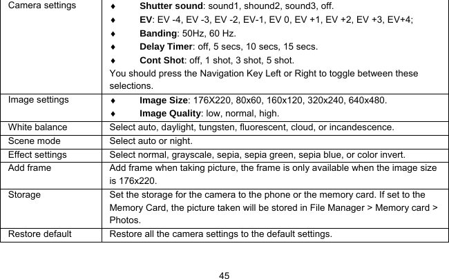     45Camera settings  ♦ Shutter sound: sound1, shound2, sound3, off. ♦ EV: EV -4, EV -3, EV -2, EV-1, EV 0, EV +1, EV +2, EV +3, EV+4; ♦ Banding: 50Hz, 60 Hz. ♦ Delay Timer: off, 5 secs, 10 secs, 15 secs. ♦ Cont Shot: off, 1 shot, 3 shot, 5 shot. You should press the Navigation Key Left or Right to toggle between these selections. Image settings  ♦ Image Size: 176X220, 80x60, 160x120, 320x240, 640x480. ♦ Image Quality: low, normal, high. White balance  Select auto, daylight, tungsten, fluorescent, cloud, or incandescence. Scene mode  Select auto or night. Effect settings  Select normal, grayscale, sepia, sepia green, sepia blue, or color invert. Add frame  Add frame when taking picture, the frame is only available when the image size is 176x220. Storage    Set the storage for the camera to the phone or the memory card. If set to the Memory Card, the picture taken will be stored in File Manager &gt; Memory card &gt; Photos. Restore default  Restore all the camera settings to the default settings.  