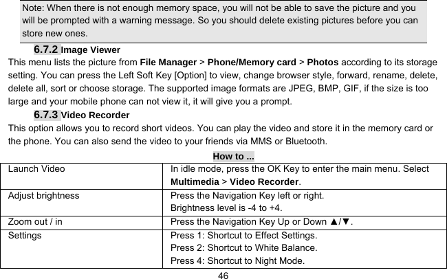     46Note: When there is not enough memory space, you will not be able to save the picture and you will be prompted with a warning message. So you should delete existing pictures before you can store new ones.   6.7.2 Image Viewer This menu lists the picture from File Manager &gt; Phone/Memory card &gt; Photos according to its storage setting. You can press the Left Soft Key [Option] to view, change browser style, forward, rename, delete, delete all, sort or choose storage. The supported image formats are JPEG, BMP, GIF, if the size is too large and your mobile phone can not view it, it will give you a prompt. 6.7.3 Video Recorder This option allows you to record short videos. You can play the video and store it in the memory card or the phone. You can also send the video to your friends via MMS or Bluetooth. How to ... Launch Video In idle mode, press the OK Key to enter the main menu. Select Multimedia &gt; Video Recorder.  Adjust brightness Press the Navigation Key left or right. Brightness level is -4 to +4.   Zoom out / in  Press the Navigation Key Up or Down ▲/▼. Settings    Press 1: Shortcut to Effect Settings. Press 2: Shortcut to White Balance. Press 4: Shortcut to Night Mode. 