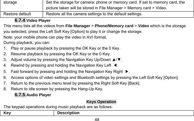     48storage  Set the storage for camera: phone or memory card. If set to memory card, the picture taken will be stored in File Manager &gt; Memory card &gt; Video. Restore default  Restore all the camera settings to the default settings. 6.7.4 Video Player This menu lists all the videos from File Manager &gt; Phone/Memory card &gt; Video which is the storage you selected, press the Left Soft Key [Option] to play it or change the storage. Note: your mobile phone can play the video in AVI format.   During playback, you can: 1.    Play or pause playback by pressing the OK Key or the 0 Key. 2.    Resume playback by pressing the OK Key or the 0 Key. 3.    Adjust volume by pressing the Navigation Key Up/Down ▲/▼. 4.    Rewind by pressing and holding the Navigation Key Left  ◀. 5.    Fast forward by pressing and holding the Navigation Key Right  ▶. 6.    Access options of video settings and Bluetooth settings by pressing the Left Soft Key [Option]. 7.    Return to the previous menu level by pressing the Right Soft Key [Back]. 8.    Return to idle screen by pressing the Hang-Up Key. 6.7.5 Audio Player Keys Operation The keypad operations during music playback are as follows: Key Description 