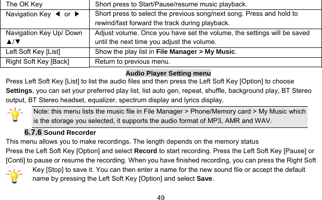     49The OK Key  Short press to Start/Pause/resume music playback. Navigation Key  ◀ or ▶   Short press to select the previous song/next song. Press and hold to rewind/fast forward the track during playback. Navigation Key Up/ Down ▲/▼ Adjust volume. Once you have set the volume, the settings will be saved until the next time you adjust the volume. Left Soft Key [List] Show the play list in File Manager &gt; My Music. Right Soft Key [Back] Return to previous menu. Audio Player Setting menu Press Left Soft Key [List] to list the audio files and then press the Left Soft Key [Option] to choose Settings, you can set your preferred play list, list auto gen, repeat, shuffle, background play, BT Stereo output, BT Stereo headset, equalizer, spectrum display and lyrics display. Note: this menu lists the music file in File Manager &gt; Phone/Memory card &gt; My Music which is the storage you selected, it supports the audio format of MP3, AMR and WAV. 6.7.6 Sound Recorder This menu allows you to make recordings. The length depends on the memory status Press the Left Soft Key [Option] and select Record to start recording. Press the Left Soft Key [Pause] or [Conti] to pause or resume the recording. When you have finished recording, you can press the Right Soft Key [Stop] to save it. You can then enter a name for the new sound file or accept the default name by pressing the Left Soft Key [Option] and select Save. 