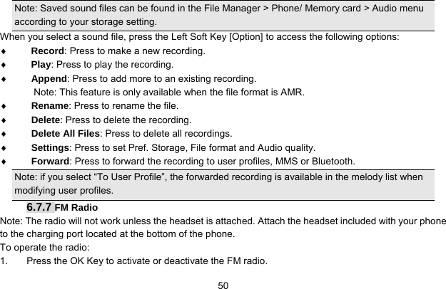     50Note: Saved sound files can be found in the File Manager &gt; Phone/ Memory card &gt; Audio menu according to your storage setting. When you select a sound file, press the Left Soft Key [Option] to access the following options: ♦ Record: Press to make a new recording. ♦ Play: Press to play the recording. ♦ Append: Press to add more to an existing recording.   Note: This feature is only available when the file format is AMR. ♦ Rename: Press to rename the file. ♦ Delete: Press to delete the recording. ♦ Delete All Files: Press to delete all recordings. ♦ Settings: Press to set Pref. Storage, File format and Audio quality. ♦ Forward: Press to forward the recording to user profiles, MMS or Bluetooth.   Note: if you select “To User Profile”, the forwarded recording is available in the melody list when modifying user profiles. 6.7.7 FM Radio Note: The radio will not work unless the headset is attached. Attach the headset included with your phone to the charging port located at the bottom of the phone. To operate the radio: 1.  Press the OK Key to activate or deactivate the FM radio. 