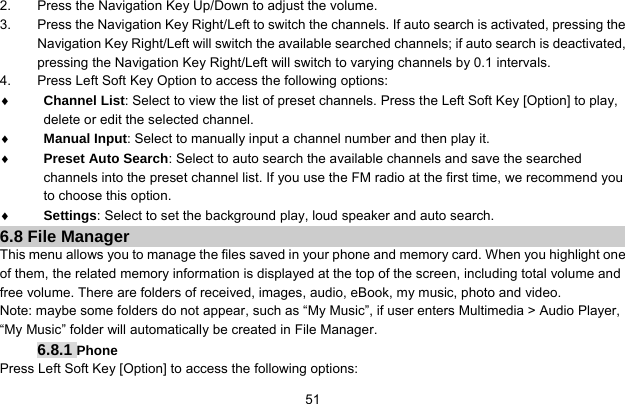     512.  Press the Navigation Key Up/Down to adjust the volume. 3.  Press the Navigation Key Right/Left to switch the channels. If auto search is activated, pressing the Navigation Key Right/Left will switch the available searched channels; if auto search is deactivated, pressing the Navigation Key Right/Left will switch to varying channels by 0.1 intervals. 4.  Press Left Soft Key Option to access the following options: ♦ Channel List: Select to view the list of preset channels. Press the Left Soft Key [Option] to play, delete or edit the selected channel. ♦ Manual Input: Select to manually input a channel number and then play it. ♦ Preset Auto Search: Select to auto search the available channels and save the searched channels into the preset channel list. If you use the FM radio at the first time, we recommend you to choose this option. ♦ Settings: Select to set the background play, loud speaker and auto search. 6.8 File Manager This menu allows you to manage the files saved in your phone and memory card. When you highlight one of them, the related memory information is displayed at the top of the screen, including total volume and free volume. There are folders of received, images, audio, eBook, my music, photo and video. Note: maybe some folders do not appear, such as “My Music”, if user enters Multimedia &gt; Audio Player, “My Music” folder will automatically be created in File Manager. 6.8.1 Phone Press Left Soft Key [Option] to access the following options: 