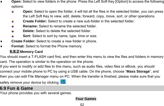     52♦ Open: Select to view folders in the phone. Press the Left Soft Key [Option] to access the following options:  Open: Select to open the folder, it will list all the files in the selected folder, you can press the Left Soft Key to view, edit, delete, forward, copy, move, sort, or other operations.  Create Folder: Select to create a new sub-folder in the selected folder.  Rename: Select to rename the selected folder.  Delete: Select to delete the selected folder.  Sort: Select to sort by name, type, time or size. ♦ Create Folder: Select to create a new folder in phone. ♦ Format: Select to format the Phone memory. 6.8.2 Memory Card You should insert a T-FLASH card first, and then enter this menu to view the files and folders in memory card. The operation is similar to the operation on the phone. If you want to modify or add files to this menu, such as audio files, video files or eBook, you should connect your mobile phone to PC by using a USB cable. On the phone, choose “Mass Storage”, and then you can edit File Manager menu on PC. When the transfer is finished, please make sure that you safely remove your device by clicking  . 6.9 Fun &amp; Game Your phone provides you with several games. Four Games 