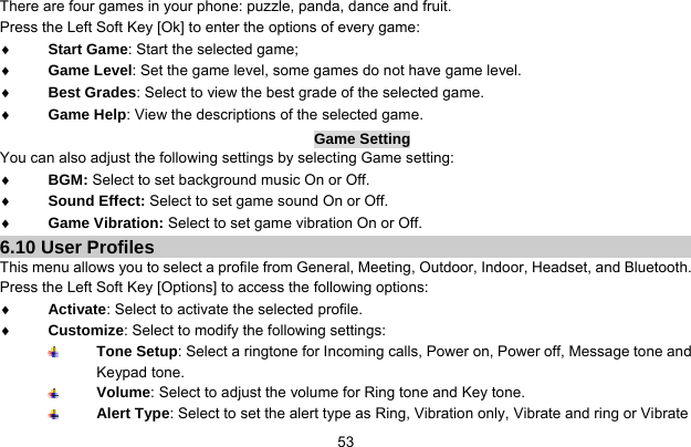     53There are four games in your phone: puzzle, panda, dance and fruit. Press the Left Soft Key [Ok] to enter the options of every game:   ♦ Start Game: Start the selected game; ♦ Game Level: Set the game level, some games do not have game level. ♦ Best Grades: Select to view the best grade of the selected game. ♦ Game Help: View the descriptions of the selected game. Game Setting You can also adjust the following settings by selecting Game setting: ♦ BGM: Select to set background music On or Off. ♦ Sound Effect: Select to set game sound On or Off. ♦ Game Vibration: Select to set game vibration On or Off. 6.10 User Profiles This menu allows you to select a profile from General, Meeting, Outdoor, Indoor, Headset, and Bluetooth. Press the Left Soft Key [Options] to access the following options: ♦ Activate: Select to activate the selected profile. ♦ Customize: Select to modify the following settings:  Tone Setup: Select a ringtone for Incoming calls, Power on, Power off, Message tone and Keypad tone.  Volume: Select to adjust the volume for Ring tone and Key tone.  Alert Type: Select to set the alert type as Ring, Vibration only, Vibrate and ring or Vibrate 
